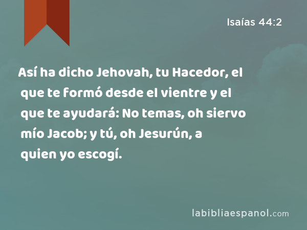 Así ha dicho Jehovah, tu Hacedor, el que te formó desde el vientre y el que te ayudará: No temas, oh siervo mío Jacob; y tú, oh Jesurún, a quien yo escogí. - Isaías 44:2