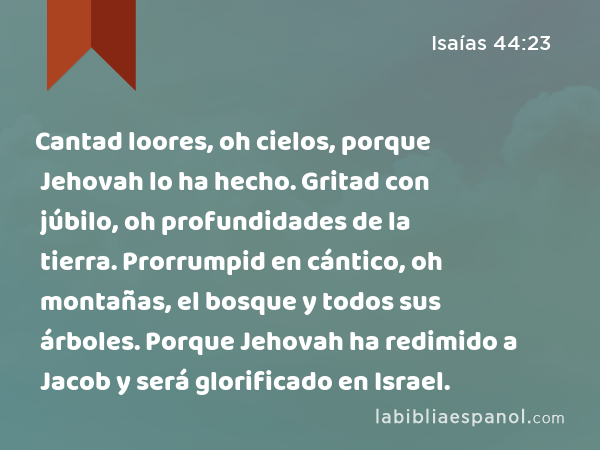 Cantad loores, oh cielos, porque Jehovah lo ha hecho. Gritad con júbilo, oh profundidades de la tierra. Prorrumpid en cántico, oh montañas, el bosque y todos sus árboles. Porque Jehovah ha redimido a Jacob y será glorificado en Israel. - Isaías 44:23