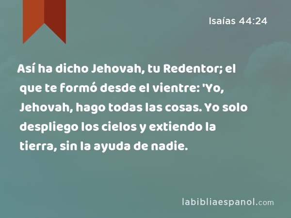 Así ha dicho Jehovah, tu Redentor; el que te formó desde el vientre: 'Yo, Jehovah, hago todas las cosas. Yo solo despliego los cielos y extiendo la tierra, sin la ayuda de nadie. - Isaías 44:24