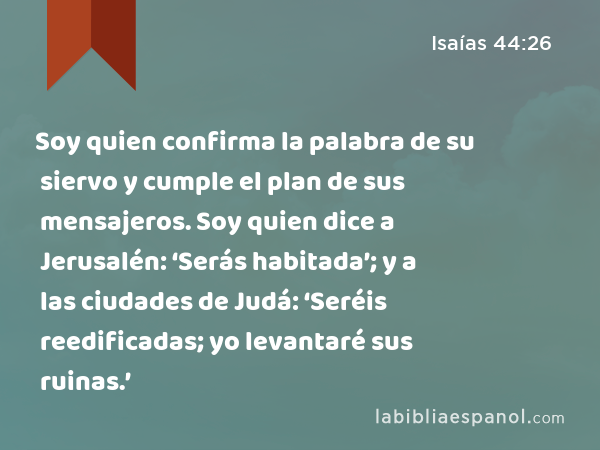 Soy quien confirma la palabra de su siervo y cumple el plan de sus mensajeros. Soy quien dice a Jerusalén: ‘Serás habitada’; y a las ciudades de Judá: ‘Seréis reedificadas; yo levantaré sus ruinas.’ - Isaías 44:26