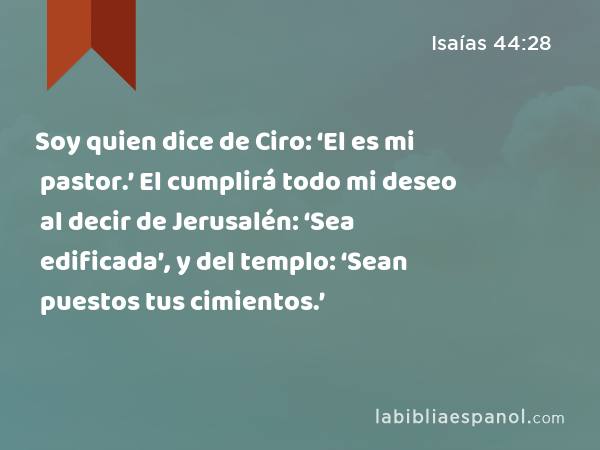 Soy quien dice de Ciro: ‘El es mi pastor.’ El cumplirá todo mi deseo al decir de Jerusalén: ‘Sea edificada’, y del templo: ‘Sean puestos tus cimientos.’ - Isaías 44:28