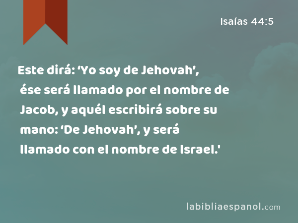 Este dirá: ‘Yo soy de Jehovah’, ése será llamado por el nombre de Jacob, y aquél escribirá sobre su mano: ‘De Jehovah’, y será llamado con el nombre de Israel.' - Isaías 44:5