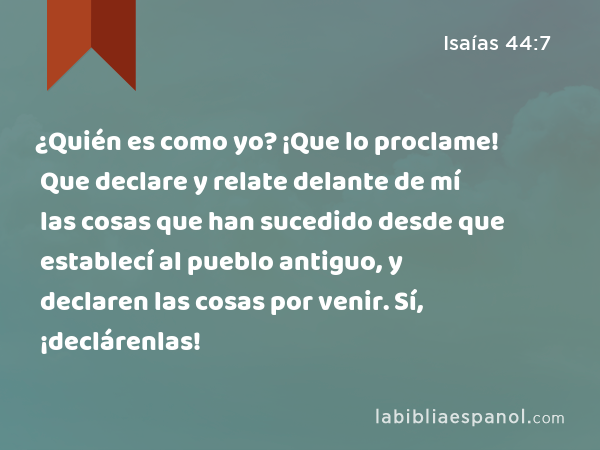 ¿Quién es como yo? ¡Que lo proclame! Que declare y relate delante de mí las cosas que han sucedido desde que establecí al pueblo antiguo, y declaren las cosas por venir. Sí, ¡declárenlas! - Isaías 44:7