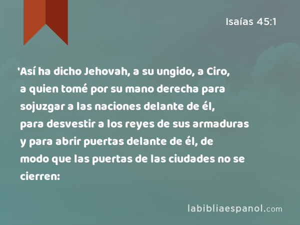 'Así ha dicho Jehovah, a su ungido, a Ciro, a quien tomé por su mano derecha para sojuzgar a las naciones delante de él, para desvestir a los reyes de sus armaduras y para abrir puertas delante de él, de modo que las puertas de las ciudades no se cierren: - Isaías 45:1