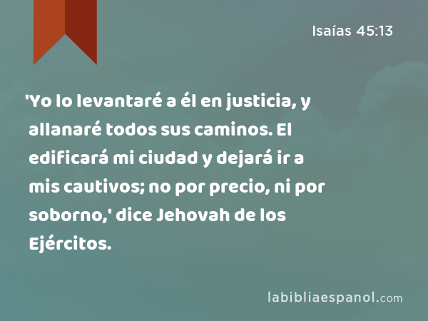 'Yo lo levantaré a él en justicia, y allanaré todos sus caminos. El edificará mi ciudad y dejará ir a mis cautivos; no por precio, ni por soborno,' dice Jehovah de los Ejércitos. - Isaías 45:13