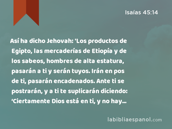 Así ha dicho Jehovah: 'Los productos de Egipto, las mercaderías de Etiopía y de los sabeos, hombres de alta estatura, pasarán a ti y serán tuyos. Irán en pos de ti, pasarán encadenados. Ante ti se postrarán, y a ti te suplicarán diciendo: ‘Ciertamente Dios está en ti, y no hay otro; no hay otro Dios.’' - Isaías 45:14