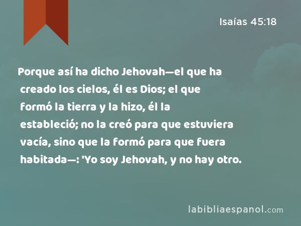 Porque así ha dicho Jehovah—el que ha creado los cielos, él es Dios; el que formó la tierra y la hizo, él la estableció; no la creó para que estuviera vacía, sino que la formó para que fuera habitada—: 'Yo soy Jehovah, y no hay otro. - Isaías 45:18