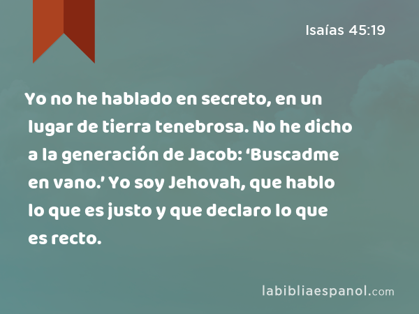 Yo no he hablado en secreto, en un lugar de tierra tenebrosa. No he dicho a la generación de Jacob: ‘Buscadme en vano.’ Yo soy Jehovah, que hablo lo que es justo y que declaro lo que es recto. - Isaías 45:19