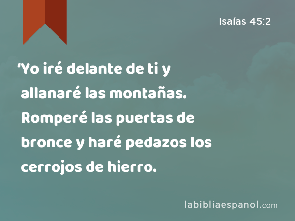 ‘Yo iré delante de ti y allanaré las montañas. Romperé las puertas de bronce y haré pedazos los cerrojos de hierro. - Isaías 45:2