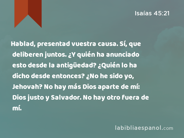 Hablad, presentad vuestra causa. Sí, que deliberen juntos. ¿Y quién ha anunciado esto desde la antigüedad? ¿Quién lo ha dicho desde entonces? ¿No he sido yo, Jehovah? No hay más Dios aparte de mí: Dios justo y Salvador. No hay otro fuera de mí. - Isaías 45:21