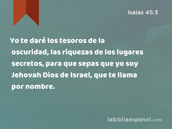 Yo te daré los tesoros de la oscuridad, las riquezas de los lugares secretos, para que sepas que yo soy Jehovah Dios de Israel, que te llama por nombre. - Isaías 45:3