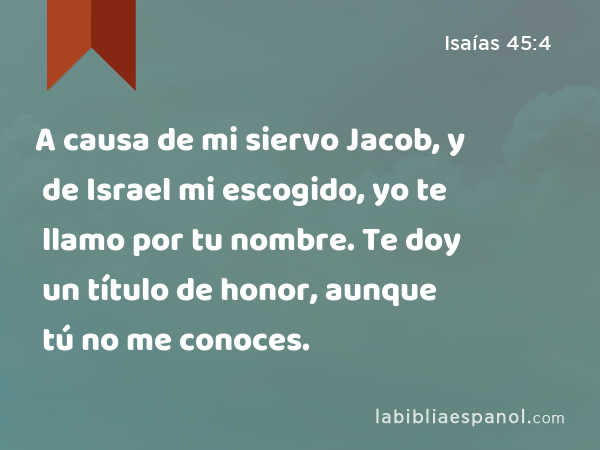 A causa de mi siervo Jacob, y de Israel mi escogido, yo te llamo por tu nombre. Te doy un título de honor, aunque tú no me conoces. - Isaías 45:4