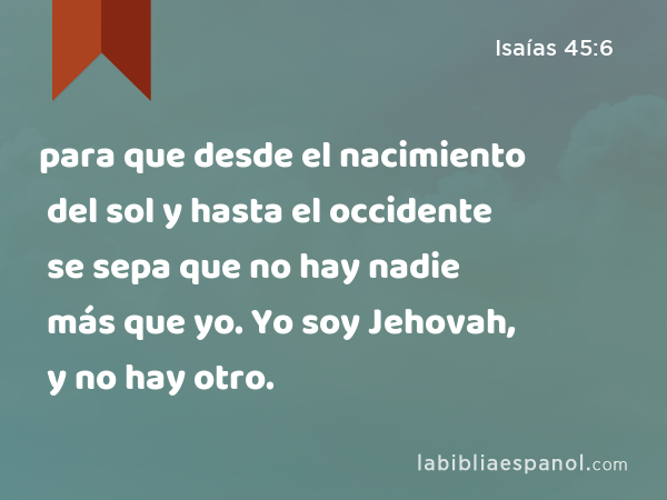 para que desde el nacimiento del sol y hasta el occidente se sepa que no hay nadie más que yo. Yo soy Jehovah, y no hay otro. - Isaías 45:6