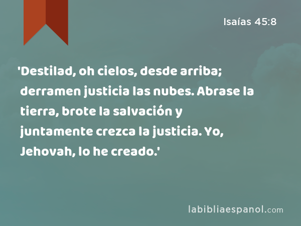 'Destilad, oh cielos, desde arriba; derramen justicia las nubes. Abrase la tierra, brote la salvación y juntamente crezca la justicia. Yo, Jehovah, lo he creado.' - Isaías 45:8