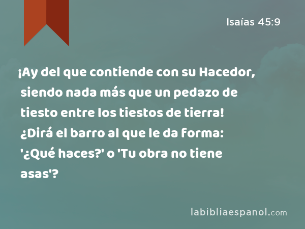 ¡Ay del que contiende con su Hacedor, siendo nada más que un pedazo de tiesto entre los tiestos de tierra! ¿Dirá el barro al que le da forma: '¿Qué haces?' o 'Tu obra no tiene asas'? - Isaías 45:9