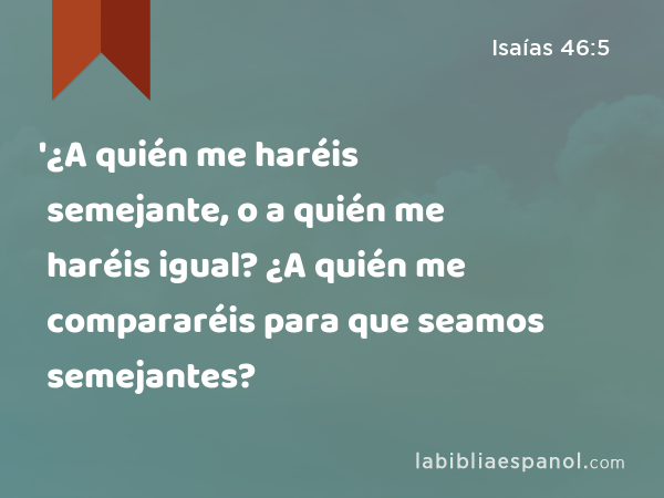 '¿A quién me haréis semejante, o a quién me haréis igual? ¿A quién me compararéis para que seamos semejantes? - Isaías 46:5