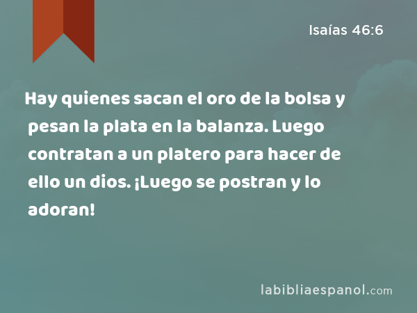 Hay quienes sacan el oro de la bolsa y pesan la plata en la balanza. Luego contratan a un platero para hacer de ello un dios. ¡Luego se postran y lo adoran! - Isaías 46:6