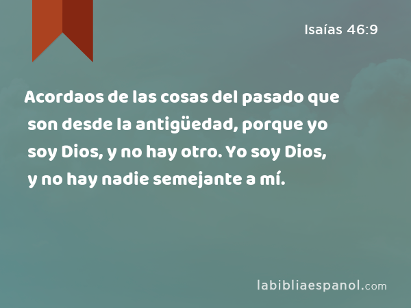 Acordaos de las cosas del pasado que son desde la antigüedad, porque yo soy Dios, y no hay otro. Yo soy Dios, y no hay nadie semejante a mí. - Isaías 46:9