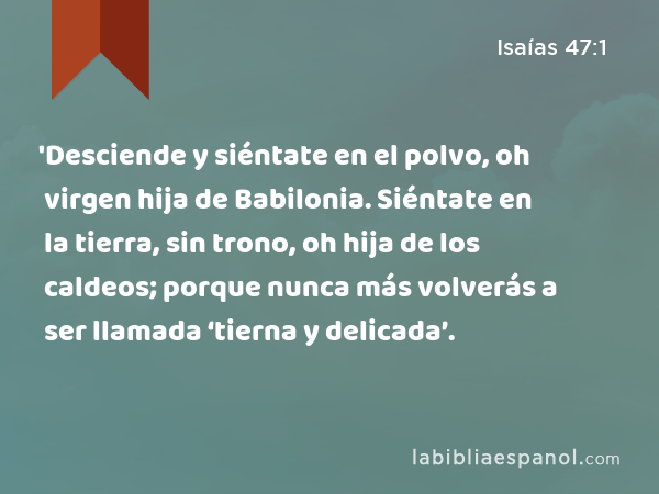 'Desciende y siéntate en el polvo, oh virgen hija de Babilonia. Siéntate en la tierra, sin trono, oh hija de los caldeos; porque nunca más volverás a ser llamada ‘tierna y delicada’. - Isaías 47:1