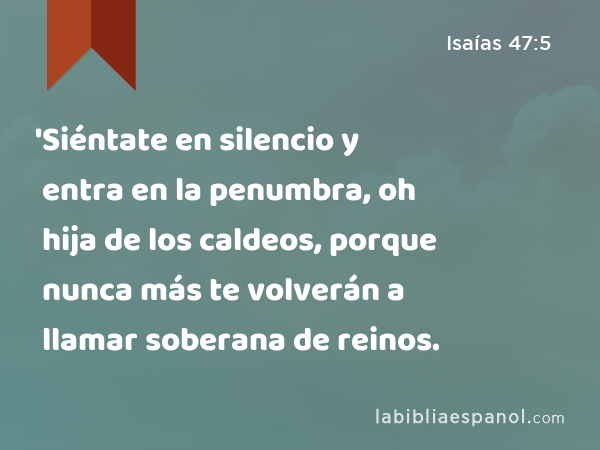 'Siéntate en silencio y entra en la penumbra, oh hija de los caldeos, porque nunca más te volverán a llamar soberana de reinos. - Isaías 47:5