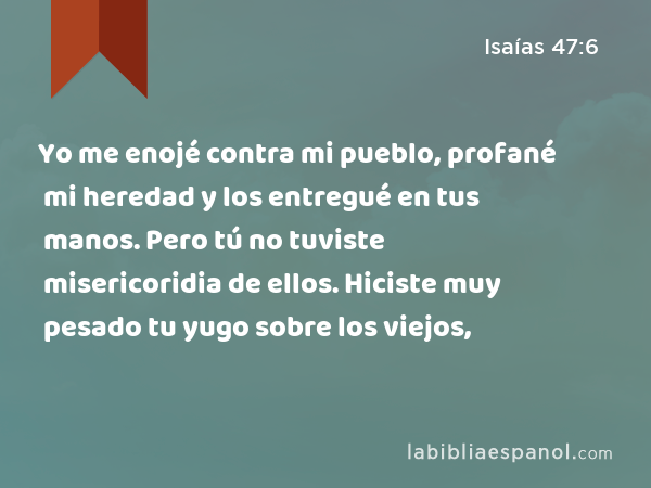 Yo me enojé contra mi pueblo, profané mi heredad y los entregué en tus manos. Pero tú no tuviste misericoridia de ellos. Hiciste muy pesado tu yugo sobre los viejos, - Isaías 47:6