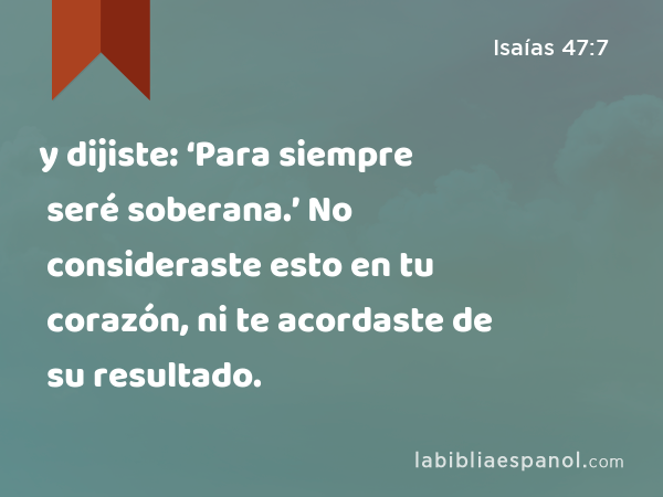 y dijiste: ‘Para siempre seré soberana.’ No consideraste esto en tu corazón, ni te acordaste de su resultado. - Isaías 47:7