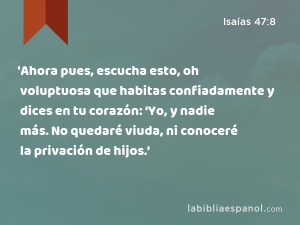 'Ahora pues, escucha esto, oh voluptuosa que habitas confiadamente y dices en tu corazón: ‘Yo, y nadie más. No quedaré viuda, ni conoceré la privación de hijos.’ - Isaías 47:8