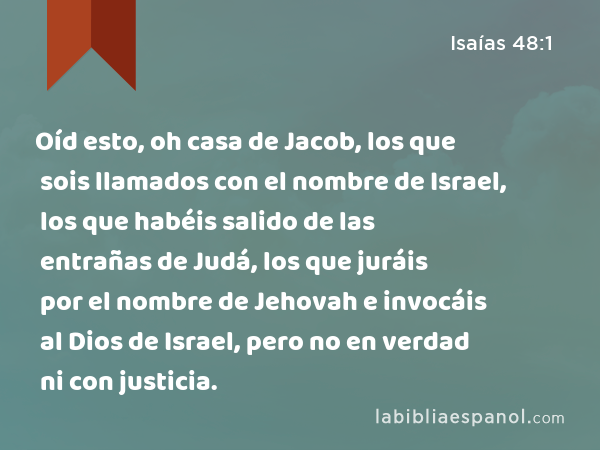 Oíd esto, oh casa de Jacob, los que sois llamados con el nombre de Israel, los que habéis salido de las entrañas de Judá, los que juráis por el nombre de Jehovah e invocáis al Dios de Israel, pero no en verdad ni con justicia. - Isaías 48:1