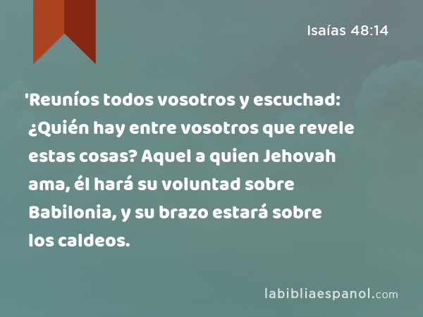 'Reuníos todos vosotros y escuchad: ¿Quién hay entre vosotros que revele estas cosas? Aquel a quien Jehovah ama, él hará su voluntad sobre Babilonia, y su brazo estará sobre los caldeos. - Isaías 48:14