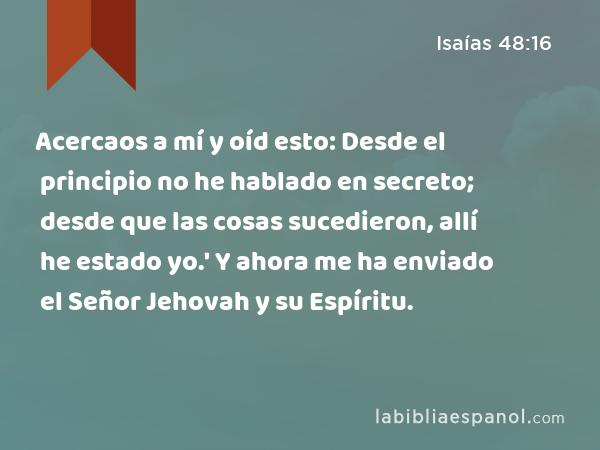 Acercaos a mí y oíd esto: Desde el principio no he hablado en secreto; desde que las cosas sucedieron, allí he estado yo.' Y ahora me ha enviado el Señor Jehovah y su Espíritu. - Isaías 48:16