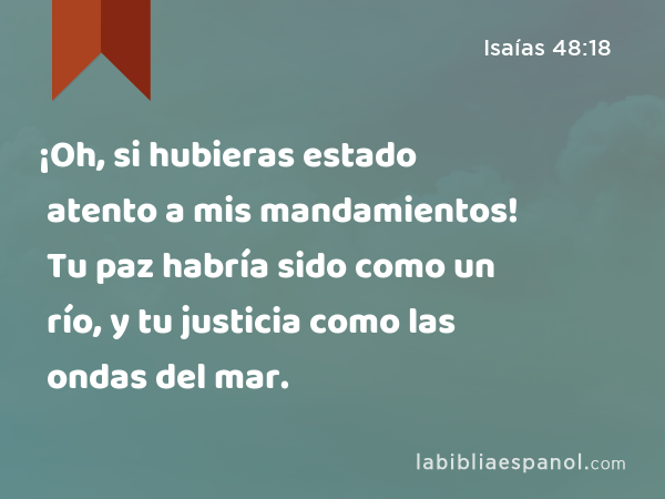 ¡Oh, si hubieras estado atento a mis mandamientos! Tu paz habría sido como un río, y tu justicia como las ondas del mar. - Isaías 48:18