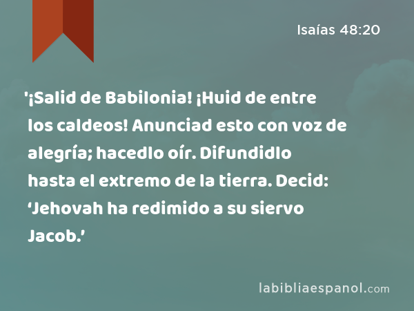 '¡Salid de Babilonia! ¡Huid de entre los caldeos! Anunciad esto con voz de alegría; hacedlo oír. Difundidlo hasta el extremo de la tierra. Decid: ‘Jehovah ha redimido a su siervo Jacob.’ - Isaías 48:20