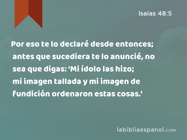 Por eso te lo declaré desde entonces; antes que sucediera te lo anuncié, no sea que digas: ‘Mi ídolo las hizo; mi imagen tallada y mi imagen de fundición ordenaron estas cosas.’ - Isaías 48:5