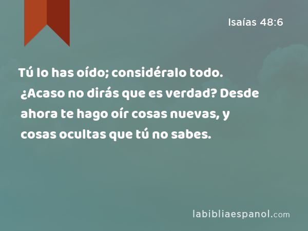 Tú lo has oído; considéralo todo. ¿Acaso no dirás que es verdad? Desde ahora te hago oír cosas nuevas, y cosas ocultas que tú no sabes. - Isaías 48:6