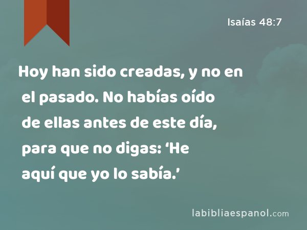 Hoy han sido creadas, y no en el pasado. No habías oído de ellas antes de este día, para que no digas: ‘He aquí que yo lo sabía.’ - Isaías 48:7