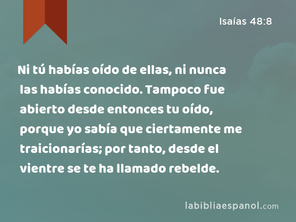 Ni tú habías oído de ellas, ni nunca las habías conocido. Tampoco fue abierto desde entonces tu oído, porque yo sabía que ciertamente me traicionarías; por tanto, desde el vientre se te ha llamado rebelde. - Isaías 48:8