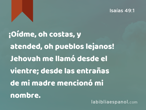 ¡Oídme, oh costas, y atended, oh pueblos lejanos! Jehovah me llamó desde el vientre; desde las entrañas de mi madre mencionó mi nombre. - Isaías 49:1