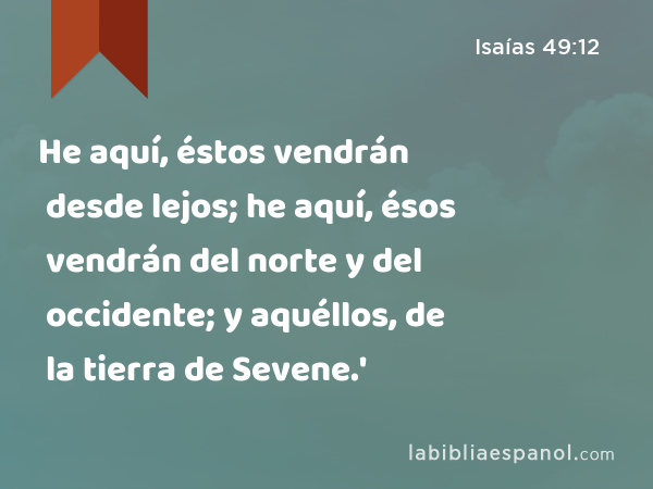 He aquí, éstos vendrán desde lejos; he aquí, ésos vendrán del norte y del occidente; y aquéllos, de la tierra de Sevene.' - Isaías 49:12