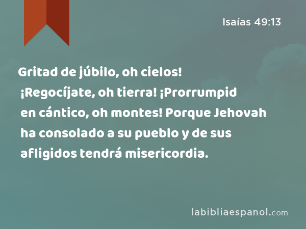 Gritad de júbilo, oh cielos! ¡Regocíjate, oh tierra! ¡Prorrumpid en cántico, oh montes! Porque Jehovah ha consolado a su pueblo y de sus afligidos tendrá misericordia. - Isaías 49:13