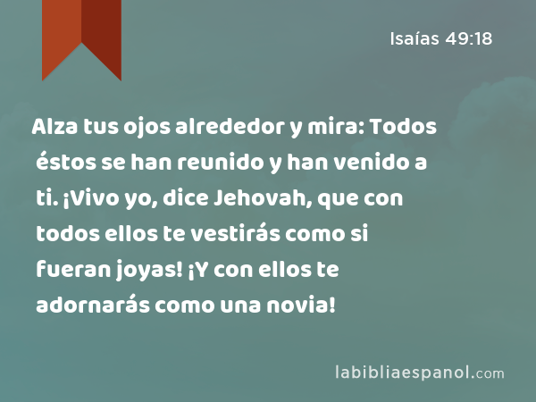 Alza tus ojos alrededor y mira: Todos éstos se han reunido y han venido a ti. ¡Vivo yo, dice Jehovah, que con todos ellos te vestirás como si fueran joyas! ¡Y con ellos te adornarás como una novia! - Isaías 49:18