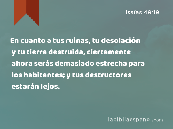 En cuanto a tus ruinas, tu desolación y tu tierra destruida, ciertamente ahora serás demasiado estrecha para los habitantes; y tus destructores estarán lejos. - Isaías 49:19