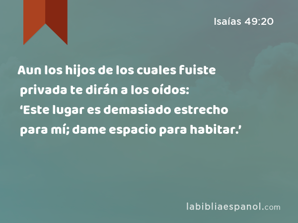 Aun los hijos de los cuales fuiste privada te dirán a los oídos: ‘Este lugar es demasiado estrecho para mí; dame espacio para habitar.’ - Isaías 49:20