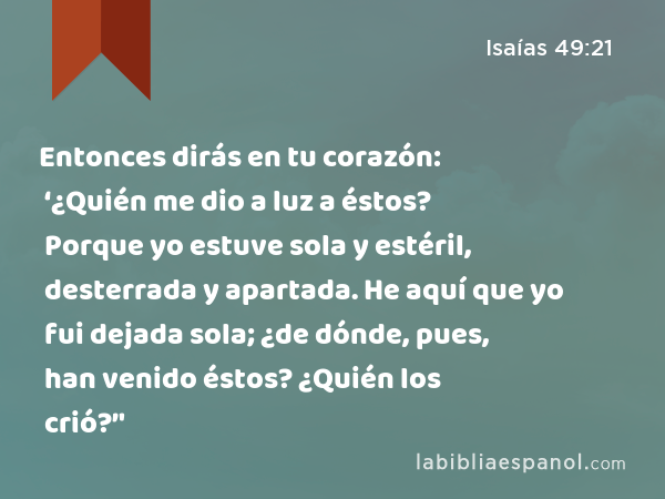 Entonces dirás en tu corazón: ‘¿Quién me dio a luz a éstos? Porque yo estuve sola y estéril, desterrada y apartada. He aquí que yo fui dejada sola; ¿de dónde, pues, han venido éstos? ¿Quién los crió?’' - Isaías 49:21