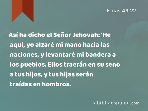 Así ha dicho el Señor Jehovah: 'He aquí, yo alzaré mi mano hacia las naciones, y levantaré mi bandera a los pueblos. Ellos traerán en su seno a tus hijos, y tus hijas serán traídas en hombros. - Isaías 49:22