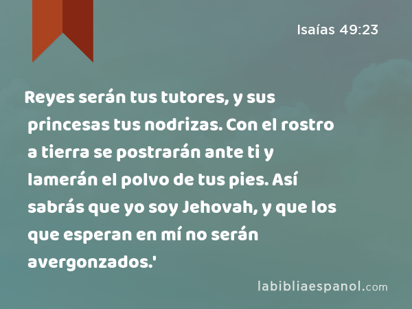 Reyes serán tus tutores, y sus princesas tus nodrizas. Con el rostro a tierra se postrarán ante ti y lamerán el polvo de tus pies. Así sabrás que yo soy Jehovah, y que los que esperan en mí no serán avergonzados.' - Isaías 49:23