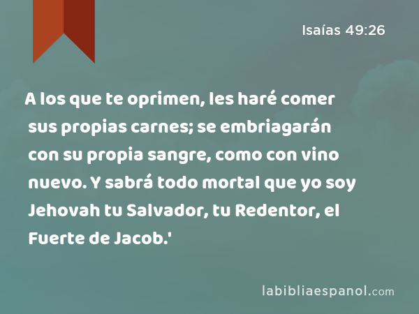 A los que te oprimen, les haré comer sus propias carnes; se embriagarán con su propia sangre, como con vino nuevo. Y sabrá todo mortal que yo soy Jehovah tu Salvador, tu Redentor, el Fuerte de Jacob.' - Isaías 49:26