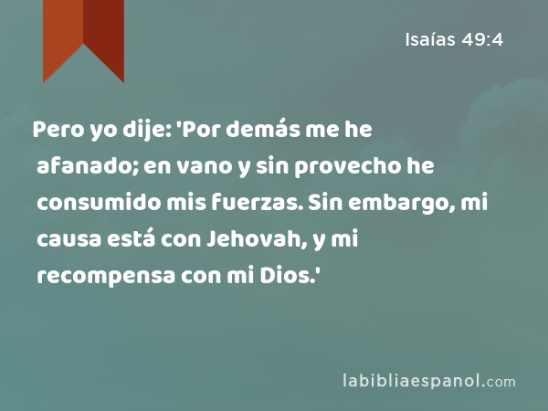 Pero yo dije: 'Por demás me he afanado; en vano y sin provecho he consumido mis fuerzas. Sin embargo, mi causa está con Jehovah, y mi recompensa con mi Dios.' - Isaías 49:4