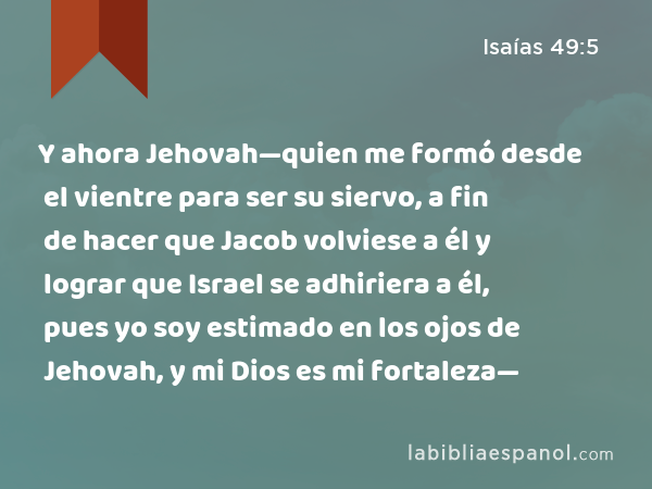 Y ahora Jehovah—quien me formó desde el vientre para ser su siervo, a fin de hacer que Jacob volviese a él y lograr que Israel se adhiriera a él, pues yo soy estimado en los ojos de Jehovah, y mi Dios es mi fortaleza— - Isaías 49:5