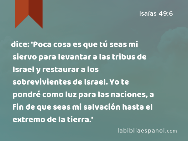 dice: 'Poca cosa es que tú seas mi siervo para levantar a las tribus de Israel y restaurar a los sobrevivientes de Israel. Yo te pondré como luz para las naciones, a fin de que seas mi salvación hasta el extremo de la tierra.' - Isaías 49:6