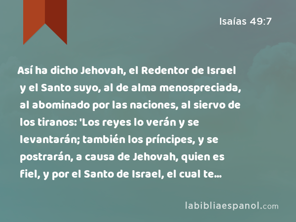 Así ha dicho Jehovah, el Redentor de Israel y el Santo suyo, al de alma menospreciada, al abominado por las naciones, al siervo de los tiranos: 'Los reyes lo verán y se levantarán; también los príncipes, y se postrarán, a causa de Jehovah, quien es fiel, y por el Santo de Israel, el cual te escogió.' - Isaías 49:7